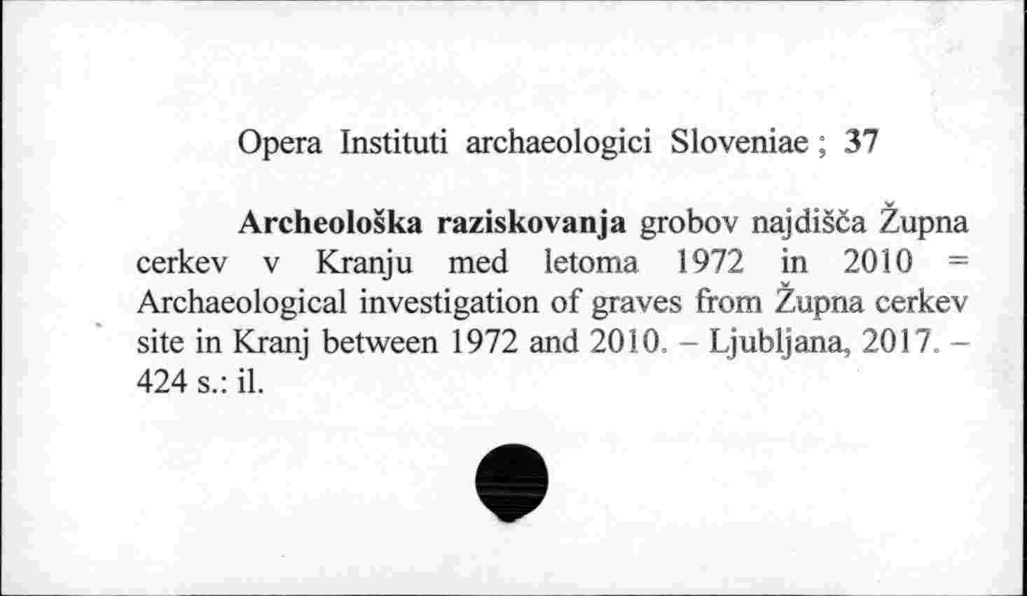 ﻿Opera Instituti archaeologici Sloveniae ; 37
Archeološka raziskovanja grobov najdišča Župna cerkev V Kranju med letoma 1972 in 2010 = Archaeological investigation of graves from Župna cerkev site in Kranj between 1972 and 2010. - Ljubljana, 2017. -424 s.: il.